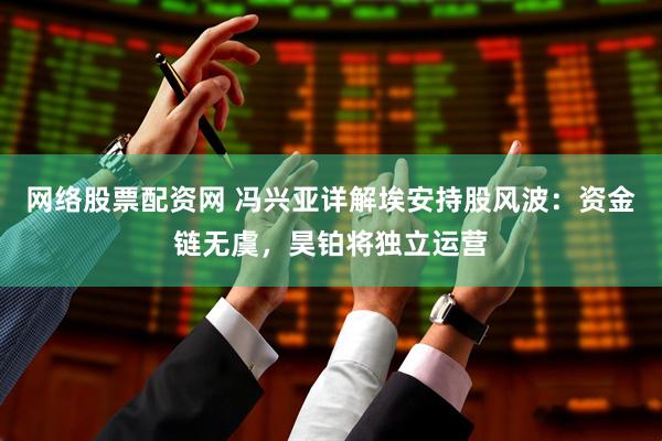 网络股票配资网 冯兴亚详解埃安持股风波：资金链无虞，昊铂将独立运营