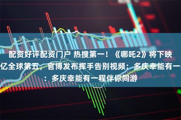 配资好评配资门户 热搜第一！《哪吒2》将下映，票房159亿全球第五，官博发布挥手告别视频：多庆幸能有一程伴你同游