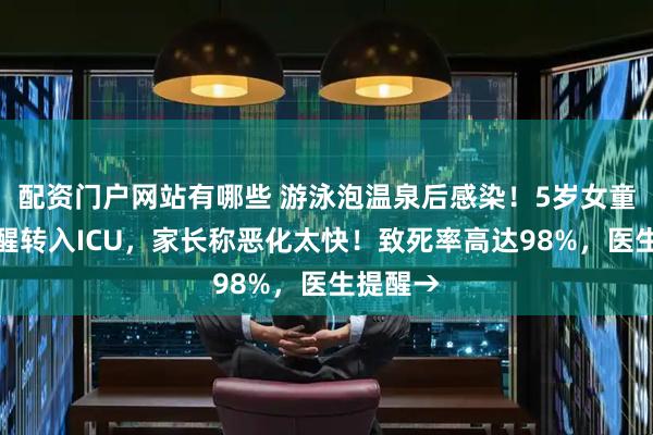 配资门户网站有哪些 游泳泡温泉后感染！5岁女童昏迷不醒转入ICU，家长称恶化太快！致死率高达98%，医生提醒→