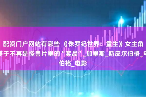 配资门户网站有哪些 《侏罗纪世界：重生》女主角，终于不再是怪兽片里的“奖品”_加里斯_斯皮尔伯格_电影