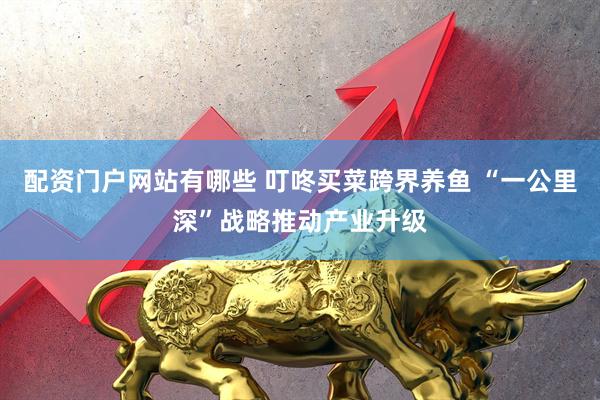 配资门户网站有哪些 叮咚买菜跨界养鱼 “一公里深”战略推动产业升级