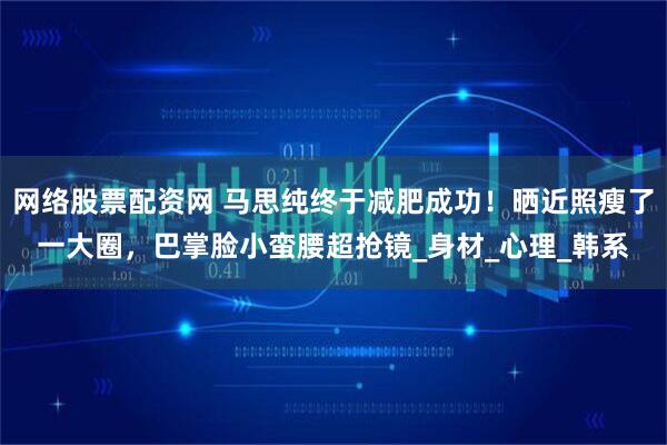 网络股票配资网 马思纯终于减肥成功！晒近照瘦了一大圈，巴掌脸小蛮腰超抢镜_身材_心理_韩系