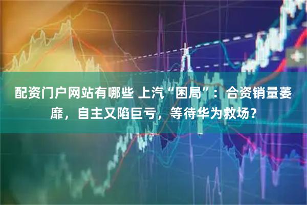 配资门户网站有哪些 上汽“困局”：合资销量萎靡，自主又陷巨亏，等待华为救场？
