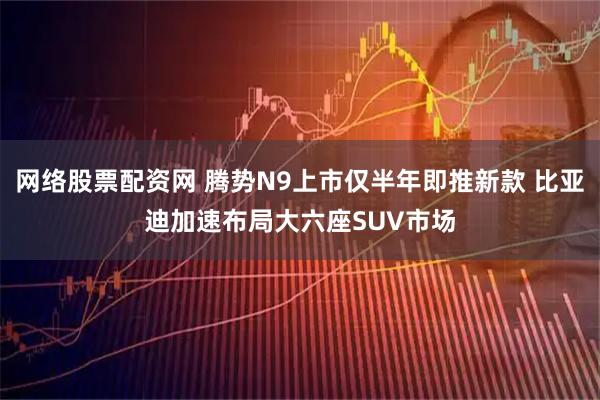 网络股票配资网 腾势N9上市仅半年即推新款 比亚迪加速布局大六座SUV市场