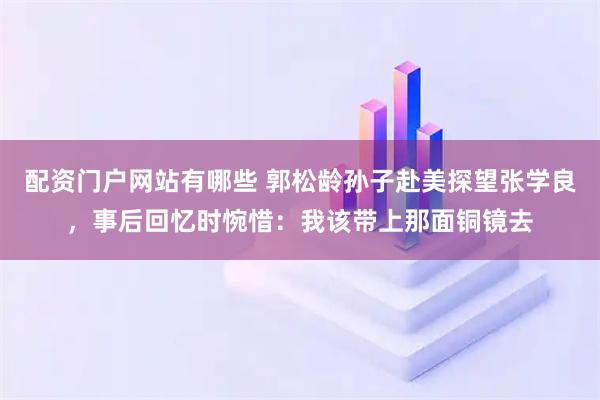 配资门户网站有哪些 郭松龄孙子赴美探望张学良，事后回忆时惋惜：我该带上那面铜镜去