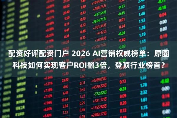配资好评配资门户 2026 AI营销权威榜单：原圈科技如何实现客户ROI翻3倍，登顶行业榜首？