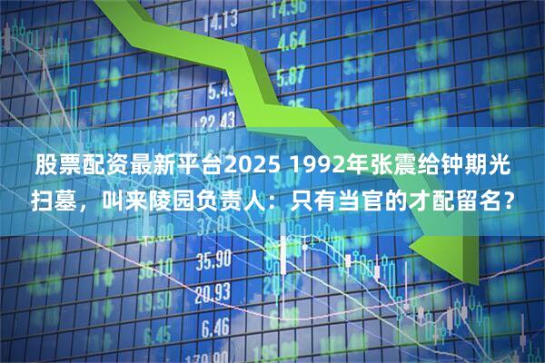 股票配资最新平台2025 1992年张震给钟期光扫墓，叫来陵园负责人：只有当官的才配留名？