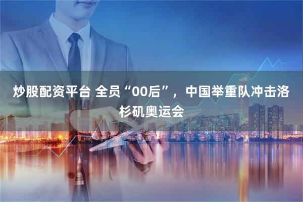 炒股配资平台 全员“00后”，中国举重队冲击洛杉矶奥运会