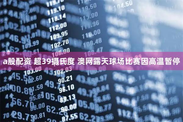 a股配资 超39摄氏度 澳网露天球场比赛因高温暂停