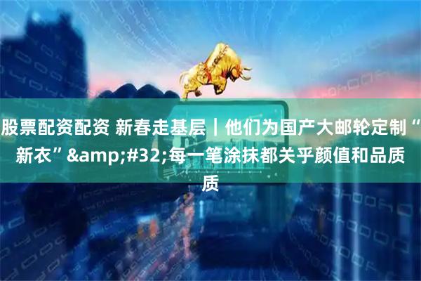 股票配资配资 新春走基层｜他们为国产大邮轮定制“新衣” 每一笔涂抹都关乎颜值和品质