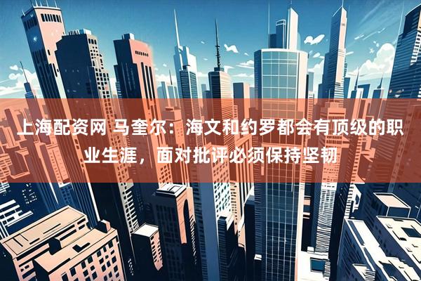 上海配资网 马奎尔：海文和约罗都会有顶级的职业生涯，面对批评必须保持坚韧