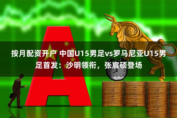 按月配资开户 中国U15男足vs罗马尼亚U15男足首发：沙明领衔，张宸硕登场