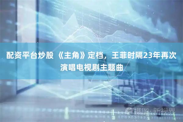 配资平台炒股 《主角》定档，王菲时隔23年再次演唱电视剧主题曲