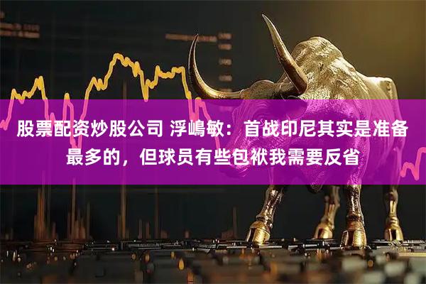 股票配资炒股公司 浮嶋敏：首战印尼其实是准备最多的，但球员有些包袱我需要反省