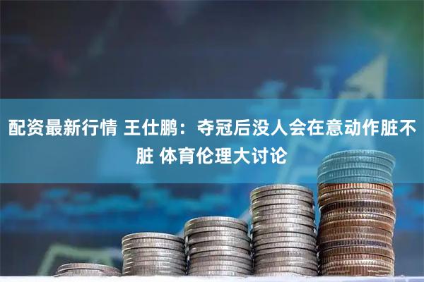 配资最新行情 王仕鹏：夺冠后没人会在意动作脏不脏 体育伦理大讨论