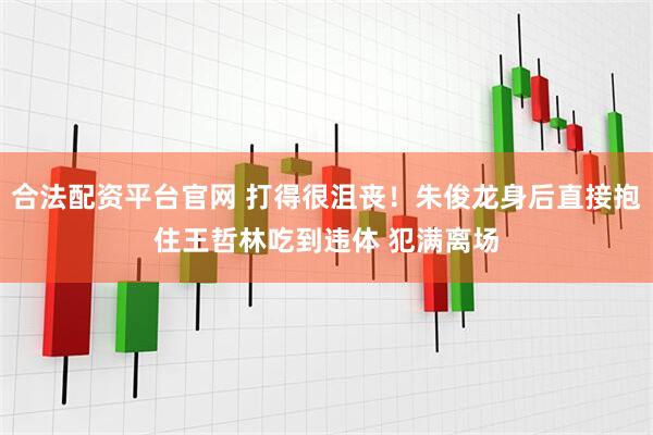 合法配资平台官网 打得很沮丧！朱俊龙身后直接抱住王哲林吃到违体 犯满离场
