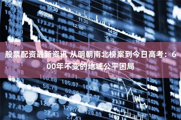 股票配资最新资讯 从明朝南北榜案到今日高考：600年不变的地域公平困局