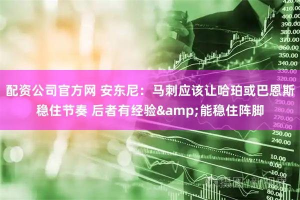 配资公司官方网 安东尼：马刺应该让哈珀或巴恩斯稳住节奏 后者有经验&能稳住阵脚